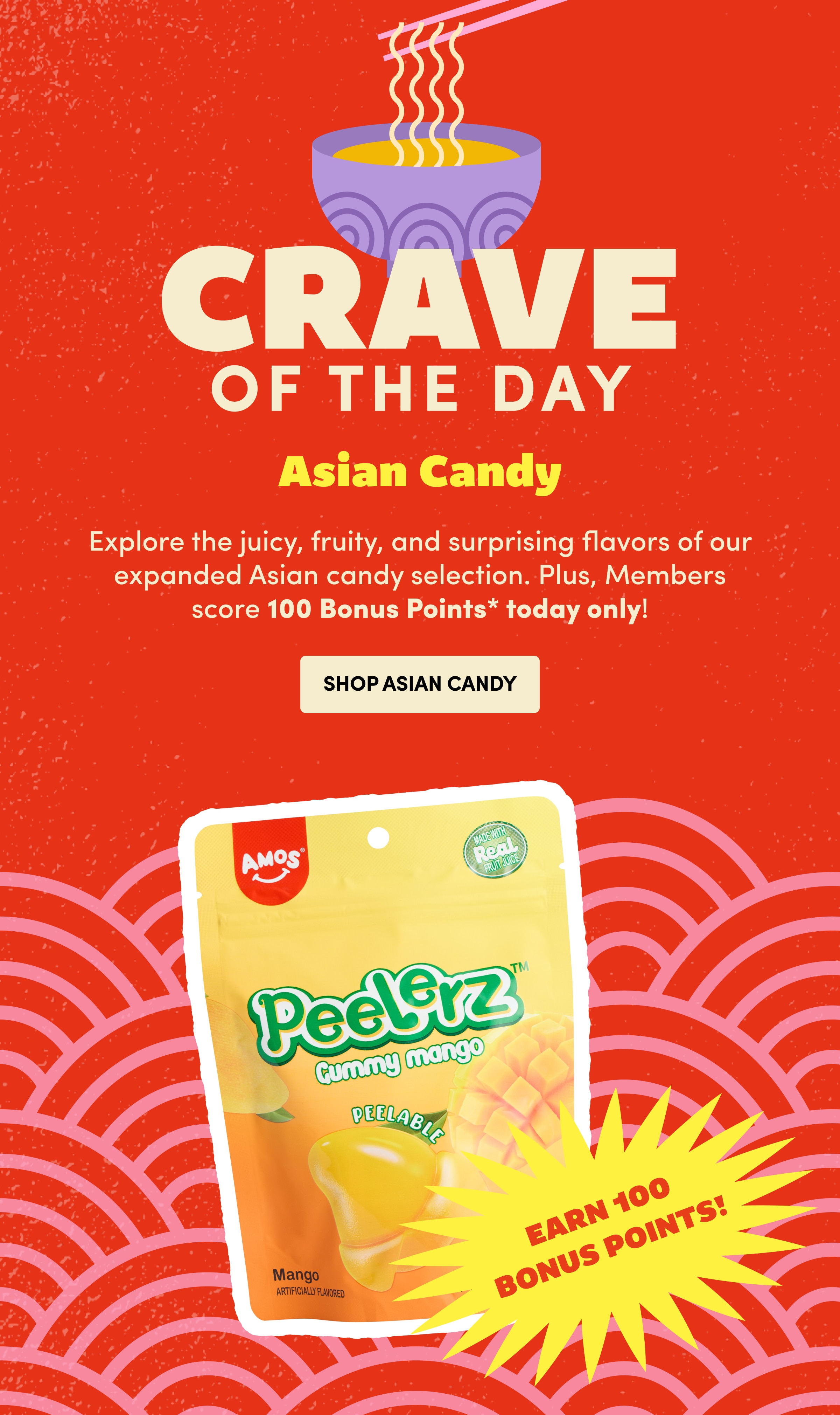 CRAVE of the day | Asian Candy | Explore the juicy, fruity, and surprising flavors of our expanded Asian candy selection. Plus, Members score 100 Bonus Points* today only! | Shop Asian Candy