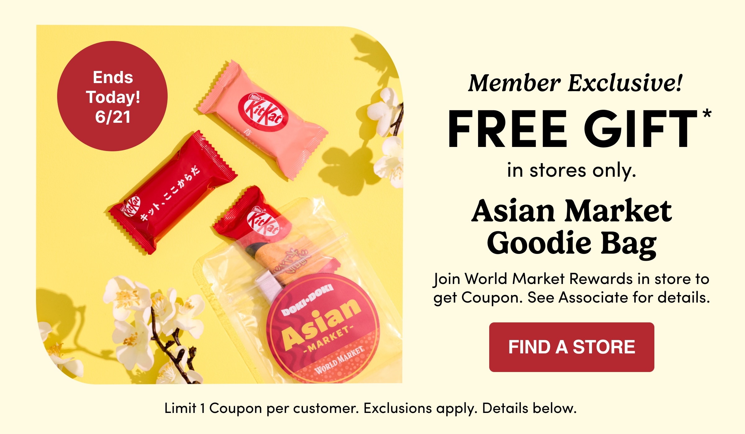 Member Exclusive! | FREE GIFT* | in&nbsp;stores&nbsp;only. | Asian Market Goodie Bag | Join World Market Rewards in store to get Coupon. See Associate for details. | Find a store | Limit 1 Coupon per customer. Exclusions apply. Details&nbsp;below.