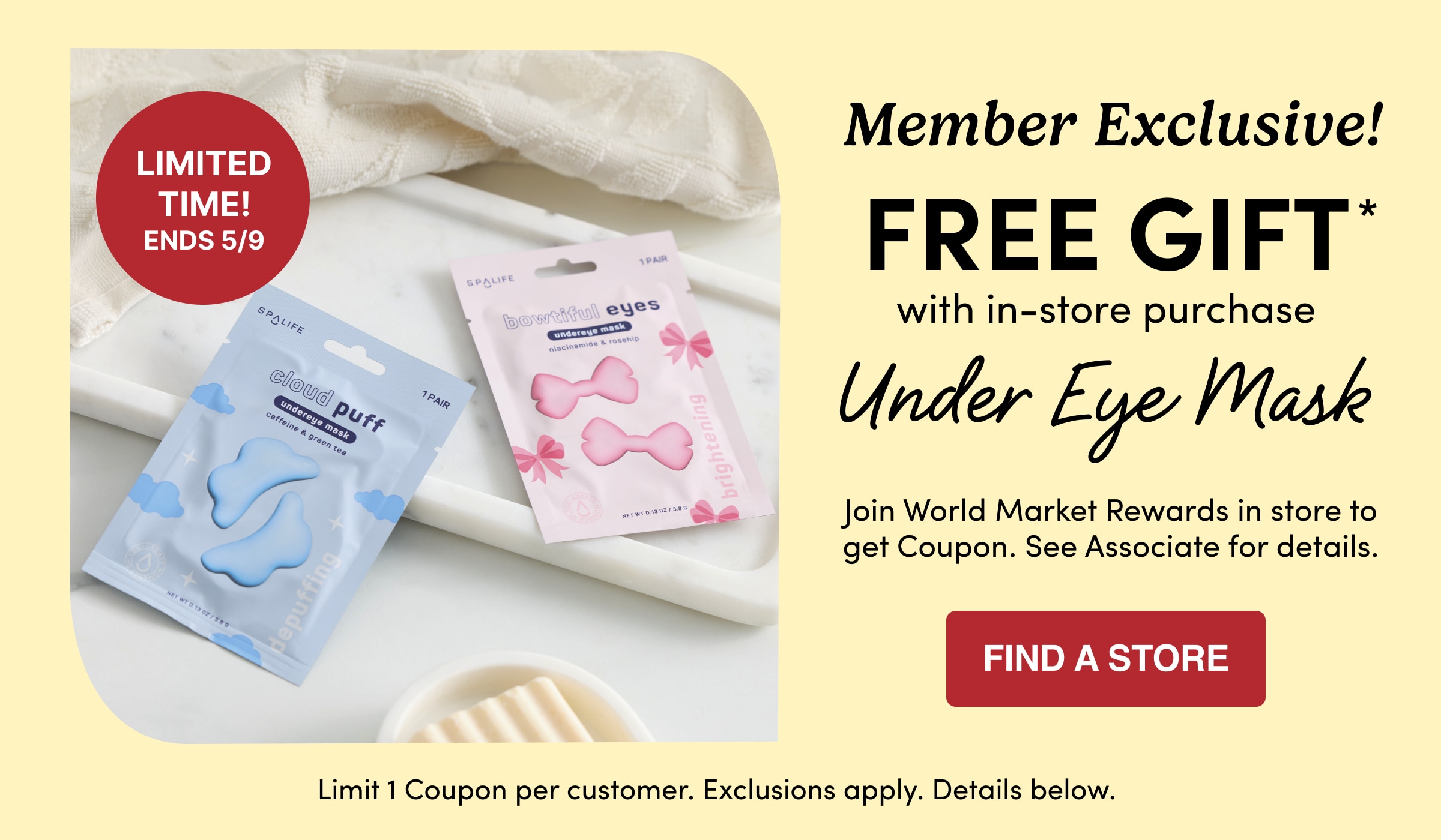 Limited Time! Ends 5/9 | Member Exclusive! | FREE GIFT* | with in-store purchase | Under Eye Mask | Join World Market Rewards in store to get Coupon. See Associate for details. | Find a store | Limit 1 Coupon per customer. Exclusions apply. Details below.
