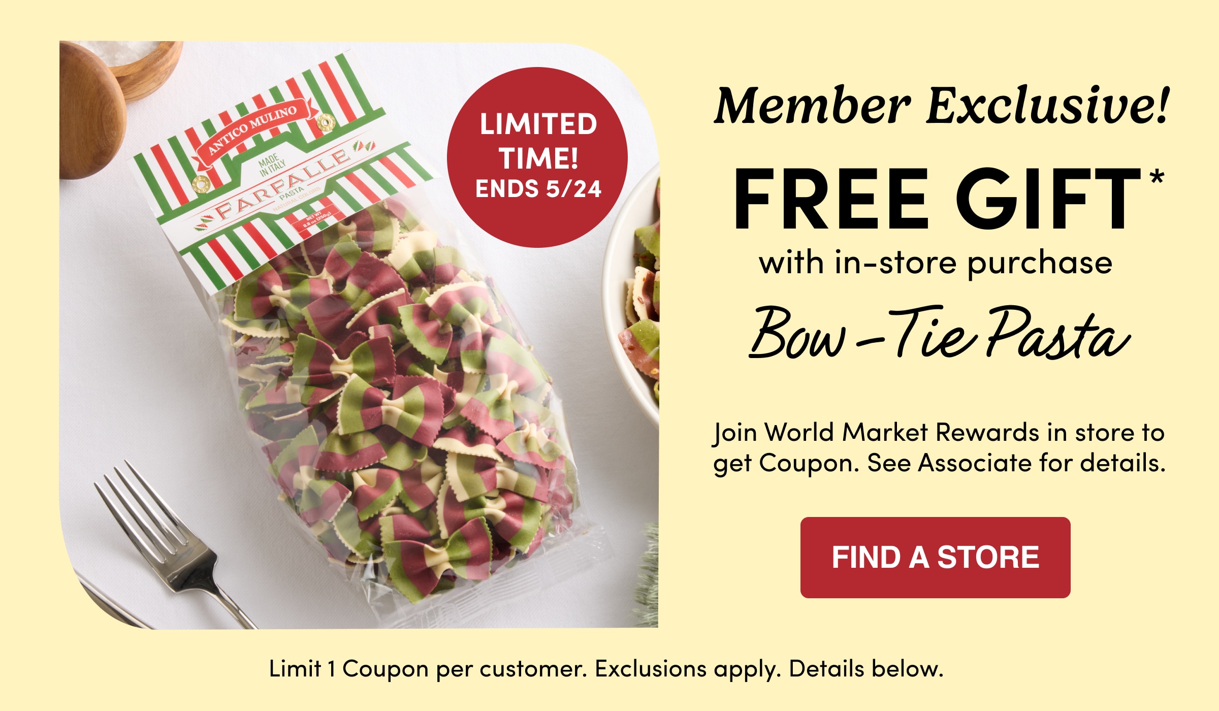 Member Exclusive! | FREE GIFT* | with in-store purchase | Bow-Tie Pasta | Join World Market Rewards in store to get Coupon. See Associate for details. | Find a store | Limit 1 Coupon per customer. Exclusions apply. Details below.