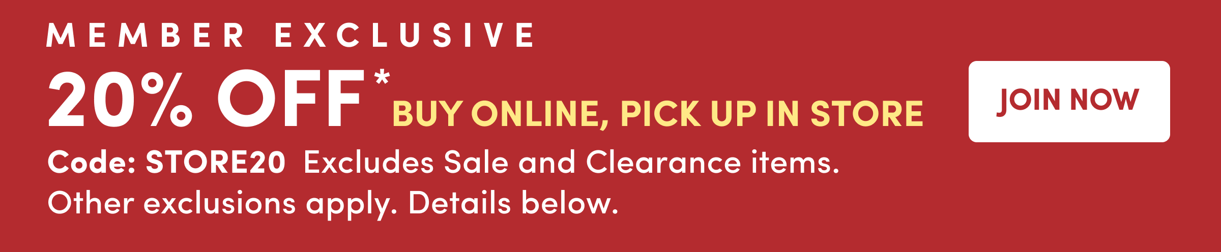 Member Exclusive | 20% Off* Buy Online, Pick Up In Store | Join Now | Code: STORE20 Excludes Sale and Clearance items. Other exclusions apply. Details below.