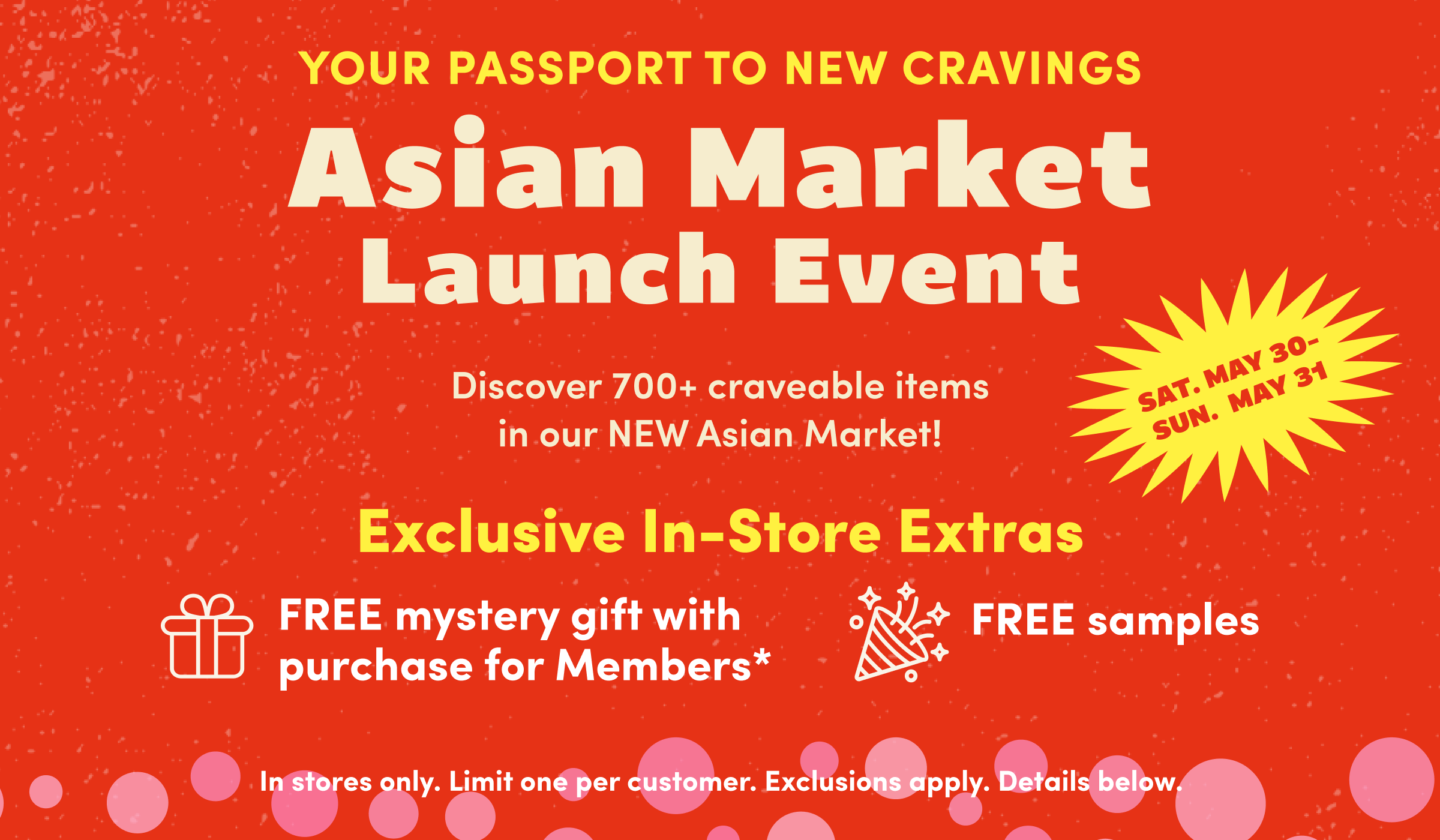 Your Passport to New Cravings | Asian Market
Launch Event | Discover 700+ craveable items in our NEW Asian Market! | SAT. MAY 30-SUN.  MAY 31