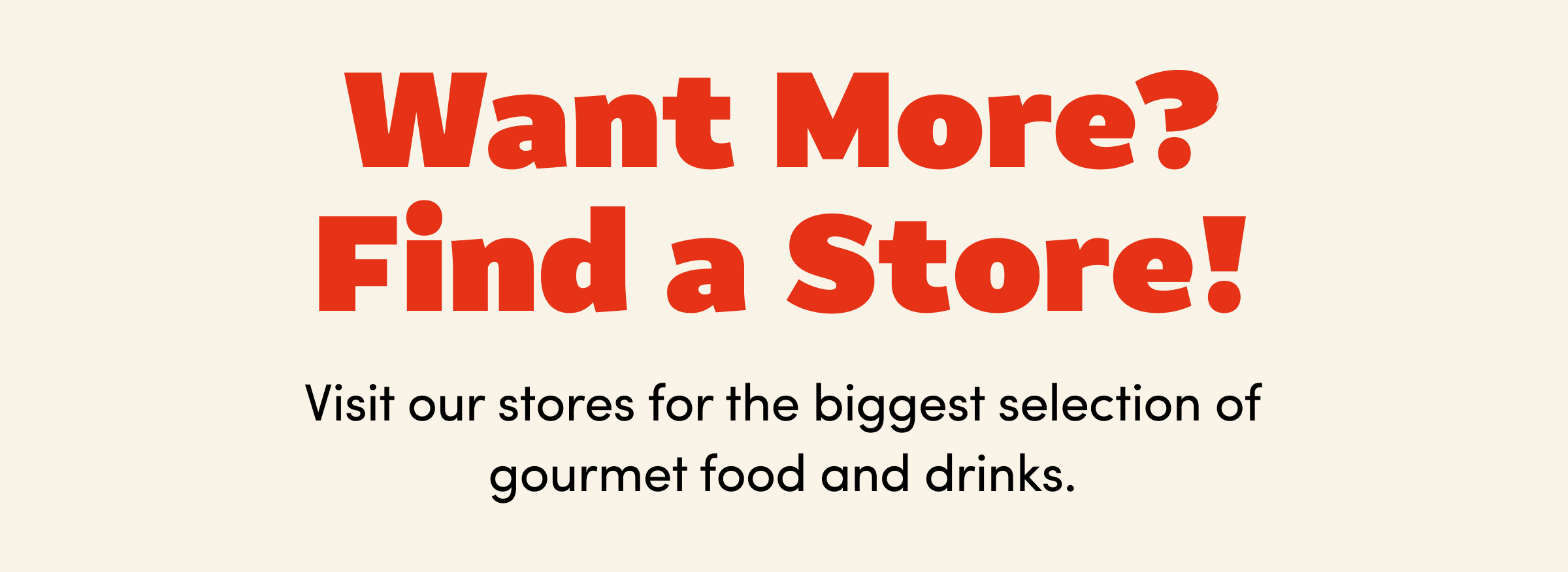Want More? Find a Store! | Visit our stores for the biggest selection of gourmet food and drinks.