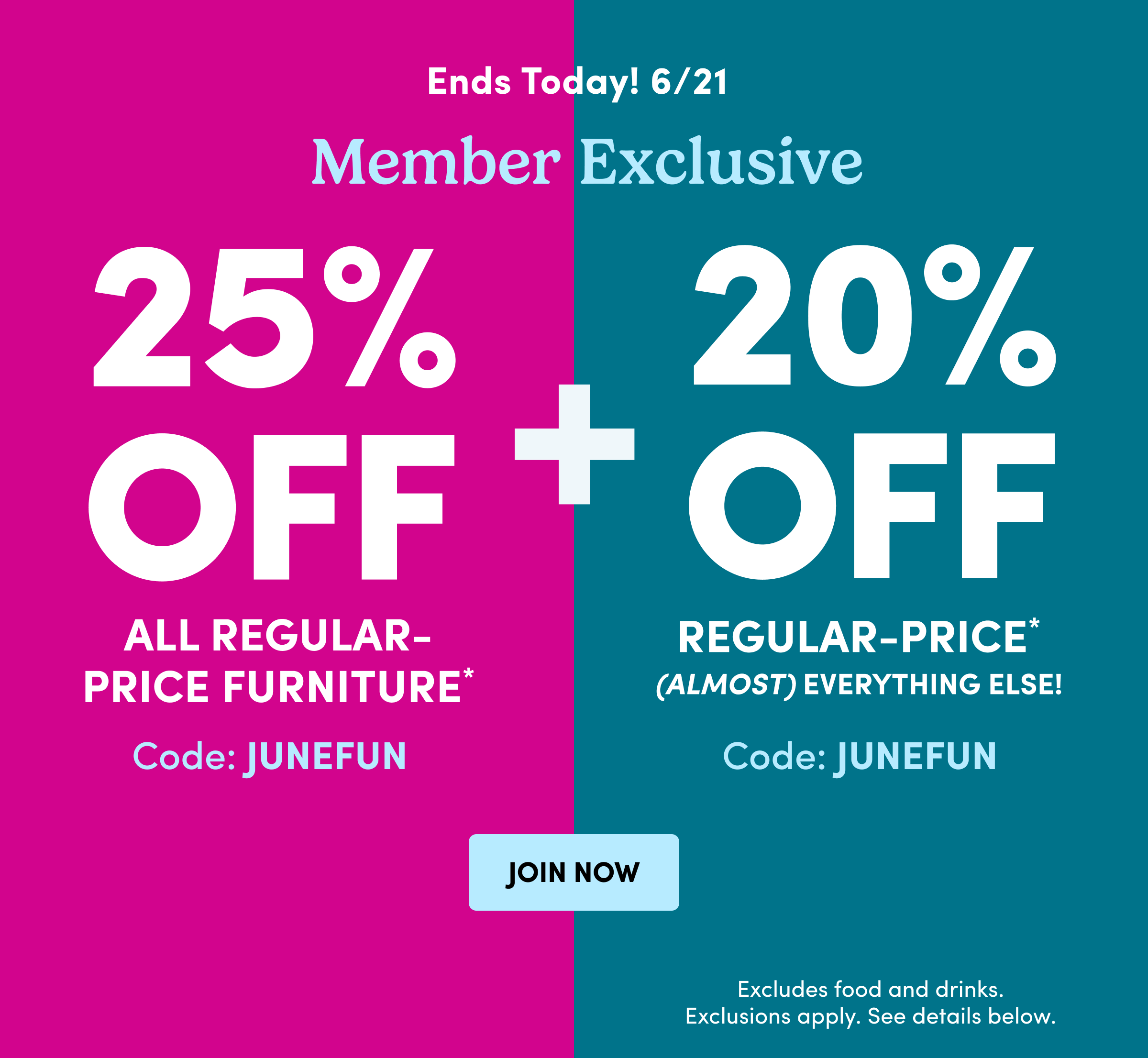 Ends Today! 6/21 | Member Exclusive | 25% OFF All Regular-Price Furniture* Code: JUNEFUN | 20% OFF | Regular-Price* (Almost) Everything Else! | Excludes food and drinks. Exclusions apply. See details below.