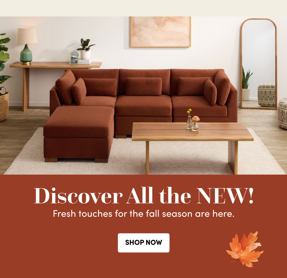 Discover All the NEW! Fresh touches for the fall season are here. SHOP NOW