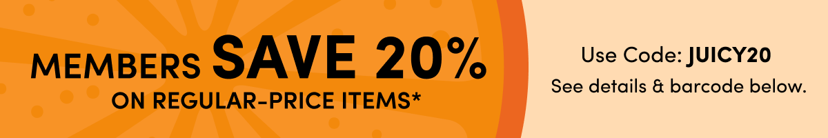 MEMBERS SAVE 20% ON REGULAR-PRICE ITEMS* | Use Code: JUICY20 See details & barcode below.