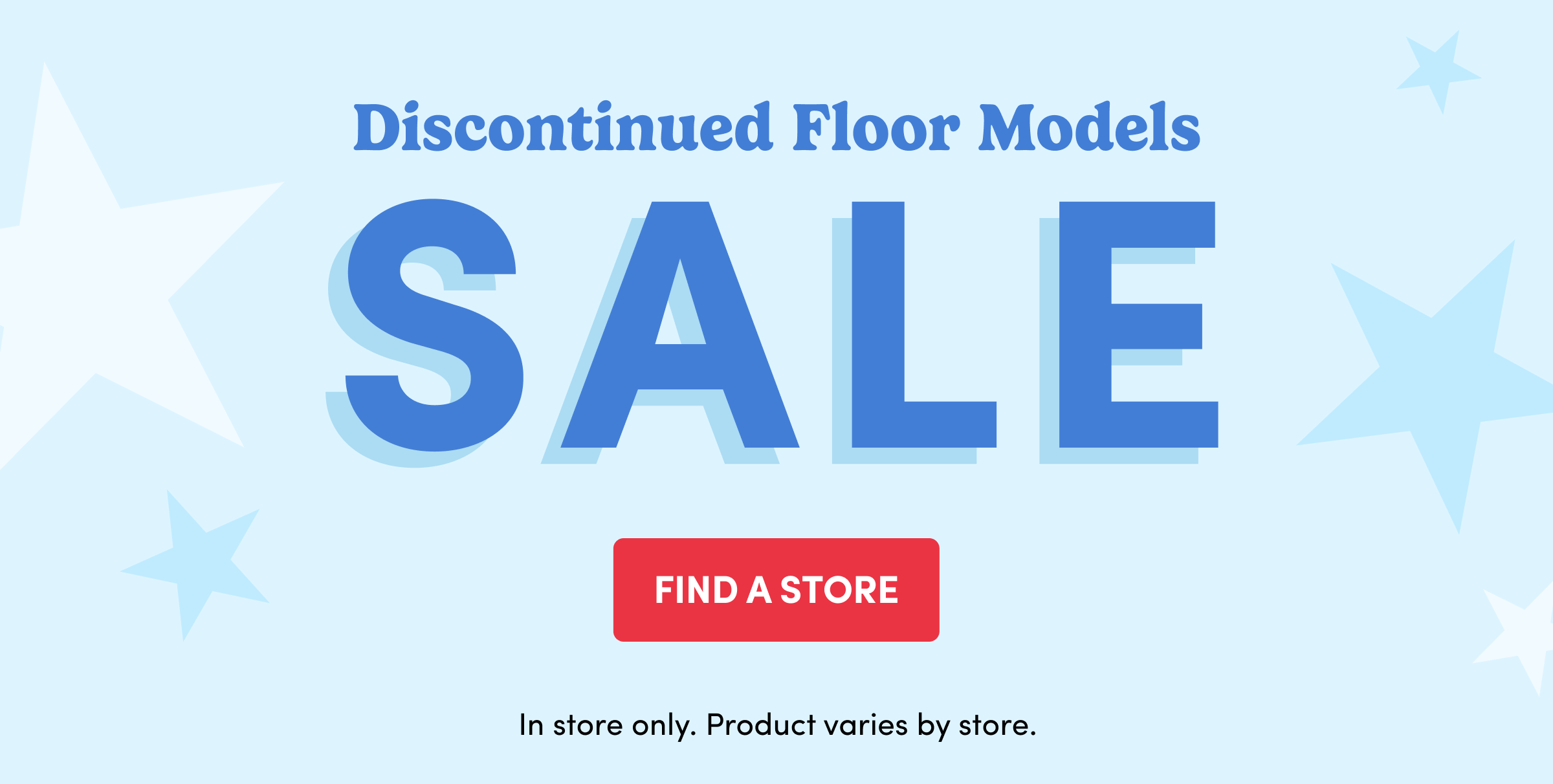 Discontinued Floor Models | SALE | Find a Store | In store only. Product varies by store.