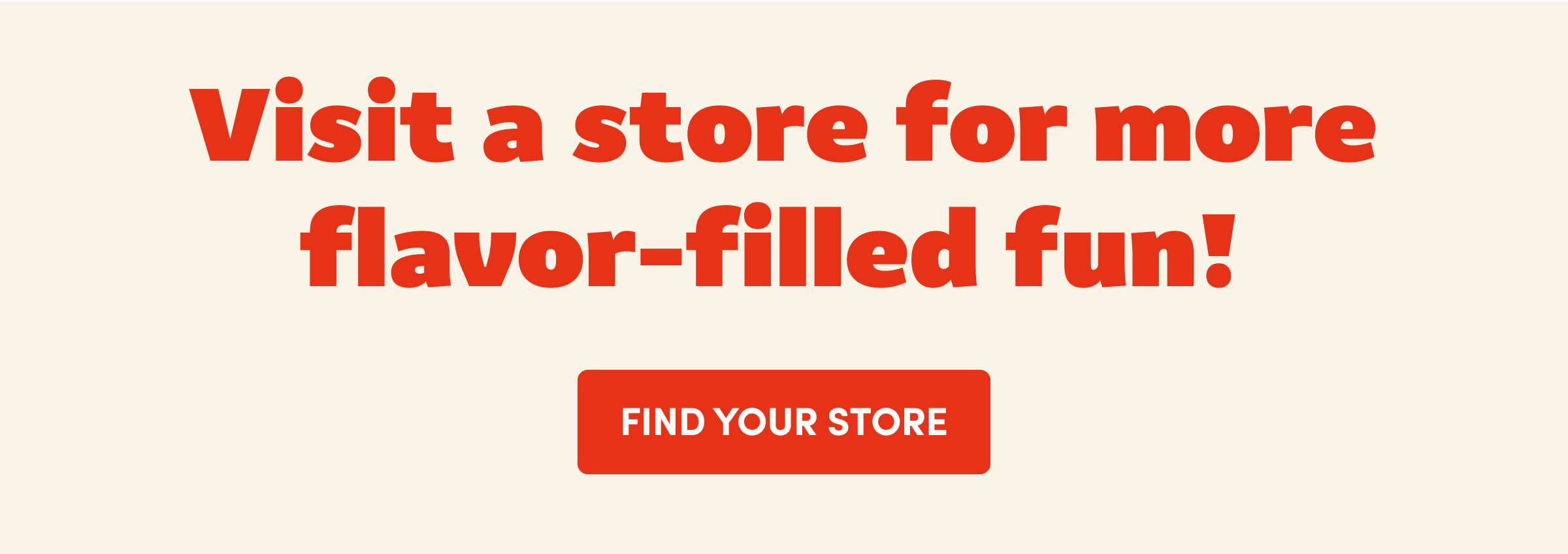 Visit a store for more flavor-filled fun! FIND YOUR STORE