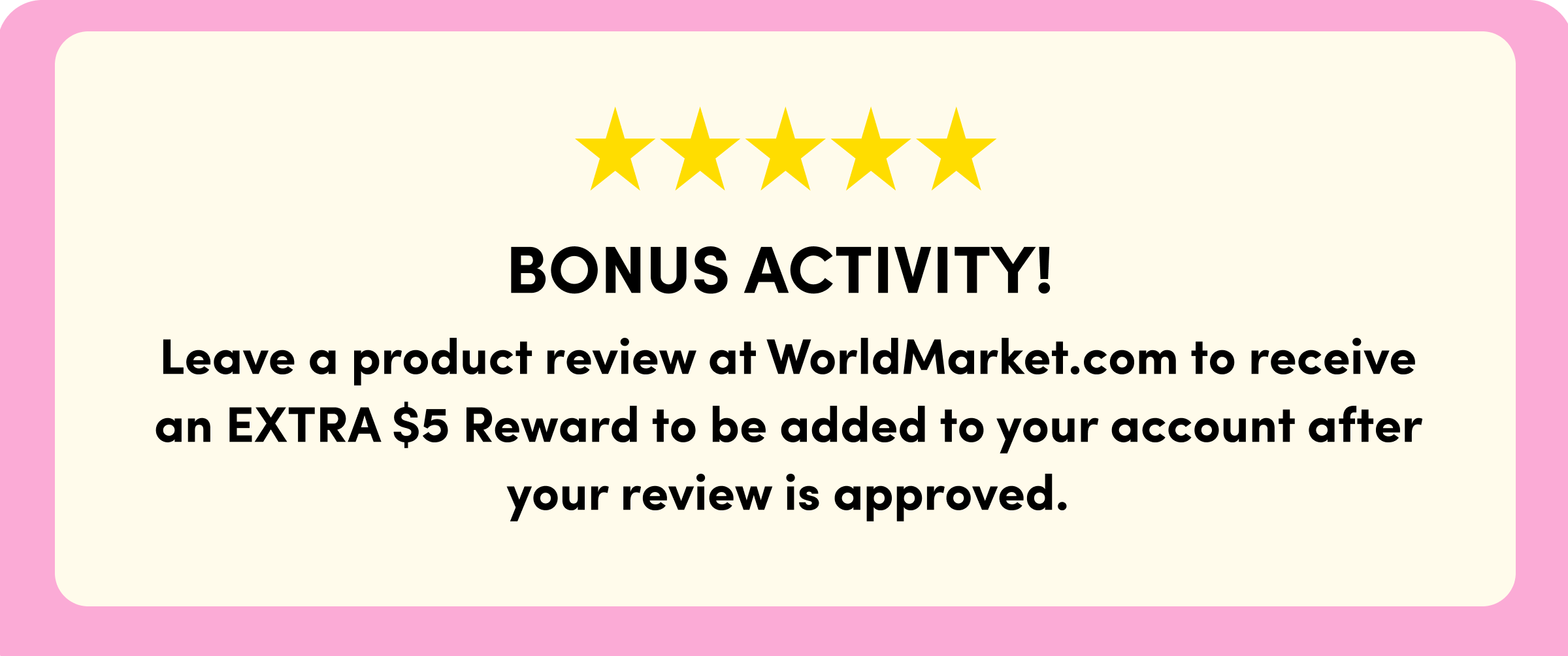 ***** BONUS ACTIVITY! Leave a product review at WorldMarket.com to receive an EXTRA $5 Reward to be added to your account after your review is approved.